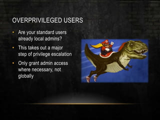 OVERPRIVILEGED USERS
• Are your standard users
already local admins?
• This takes out a major
step of privilege escalation
• Only grant admin access
where necessary, not
globally
 