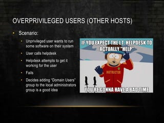 OVERPRIVILEGED USERS (OTHER HOSTS)
• Scenario:
• Unprivileged user wants to run
some software on their system
• User calls helpdesk
• Helpdesk attempts to get it
working for the user
• Fails
• Decides adding “Domain Users”
group to the local administrators
group is a good idea
 