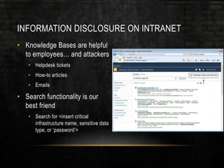 INFORMATION DISCLOSURE ON INTRANET
• Knowledge Bases are helpful
to employees… and attackers
• Helpdesk tickets
• How-to articles
• Emails
• Search functionality is our
best friend
• Search for <insert critical
infrastructure name, sensitive data
type, or ‘password’>
 