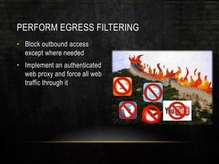 PERFORM EGRESS FILTERING
• Block outbound access
except where needed
• Implement an authenticated
web proxy and force all web
traffic through it
 