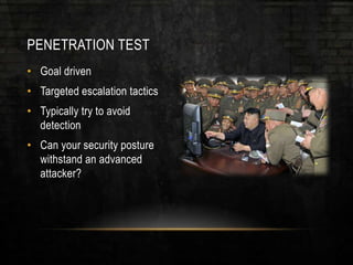 PENETRATION TEST
• Goal driven
• Targeted escalation tactics
• Typically try to avoid
detection
• Can your security posture
withstand an advanced
attacker?
 