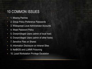 10 COMMON ISSUES
• 1. Missing Patches
• 2. Group Policy Preference Passwords
• 3. Widespread Local Administrator Accounts
• 4. Weak Password Policy
• 5. Overprivileged Users (admin of local host)
• 6. Overprivileged Users (admin of other hosts)
• 7. Sensitive Files on Shares
• 8. Information Disclosure on Intranet Sites
• 9. NetBIOS and LLMNR Poisoning
• 10. Local Workstation Privilege Escalation
 