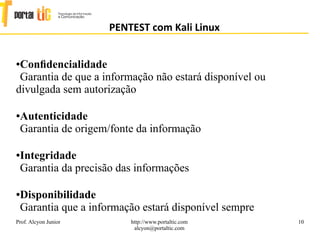 10
PENTEST com Kali Linux
Prof. Alcyon Junior http://www.portaltic.com
alcyon@portaltic.com
●Conﬁdencialidade
Garantia de que a informação não estará disponível ou
divulgada sem autorização
●Autenticidade
Garantia de origem/fonte da informação
●Integridade
Garantia da precisão das informações
●Disponibilidade
Garantia que a informação estará disponível sempre
 