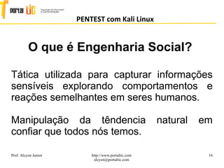 16
PENTEST com Kali Linux
Prof. Alcyon Junior http://www.portaltic.com
alcyon@portaltic.com
Tática utilizada para capturar informações
sensíveis explorando comportamentos e
reações semelhantes em seres humanos.
Manipulação da têndencia natural em
confiar que todos nós temos.
O que é Engenharia Social?
 