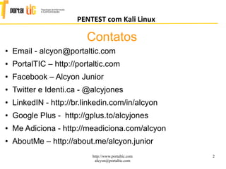 2
PENTEST com Kali Linux
http://www.portaltic.com
alcyon@portaltic.com
● Email - alcyon@portaltic.com
● PortalTIC – http://portaltic.com
● Facebook – Alcyon Junior
● Twitter e Identi.ca - @alcyjones
● LinkedIN - http://br.linkedin.com/in/alcyon
● Google Plus - http://gplus.to/alcyjones
● Me Adiciona - http://meadiciona.com/alcyon
● AboutMe – http://about.me/alcyon.junior
Contatos
 