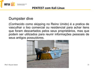 21
PENTEST com Kali Linux
Prof. Alcyon Junior http://www.portaltic.com
alcyon@portaltic.com
Dumpster dive
(Conhecido como skipping no Reino Unido) é a pratica de
vasculhar o lixo comercial ou residencial para achar itens
que foram descartados pelos seus proprietários, mas que
podem ser utilizados para reunir informações pessoais de
seus antigos possuidores.
 