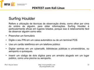 22
PENTEST com Kali Linux
Prof. Alcyon Junior http://www.portaltic.com
alcyon@portaltic.com
Surfing Houlder
Refere a utilização de técnicas de observação direta, como olhar por cima
do ombro de alguém, para obter informações. Surfing Houlder é
particularmente eficaz em lugares lotados, porque isso é relativamente fácil
de observar alguém como eles:
● Preencher um formulário
● Digite o seu PIN em um caixa automático ou de um terminal POS
● Use um cartão telefônico em um telefone público
● Digitar senhas em um cybercafé, bibliotecas públicas e universitárias, ou
aeroporto e quiosques.
● Inserir um código de dois dígitos para um armário alugado em um lugar
público, como uma piscina ou aeroporto.
 