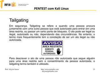 23
PENTEST com Kali Linux
Prof. Alcyon Junior http://www.portaltic.com
alcyon@portaltic.com
Tailgating
Em segurança, Tailgating se refere a quando uma pessoa procura
juntamente com uma outra pessoa que está autorizado para entrar em uma
área restrita, ou passar um certo ponto de bloqueio. O ato pode ser legal ou
ilegal, autorizado ou não, dependendo das circunstâncias. No entanto, o
termo mais frequentemente tem a conotação de ser um ato ilegal ou não
autorizada.
Para descrever o ato de uma pessoa não autorizada que segue alguém
para uma área restrita sem o consentimento da pessoa autorizada, o
tailgating termo também é utilizado.
 