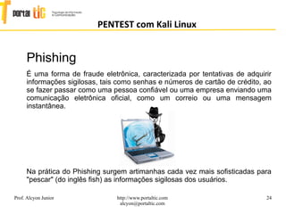 24
PENTEST com Kali Linux
Prof. Alcyon Junior http://www.portaltic.com
alcyon@portaltic.com
Phishing
É uma forma de fraude eletrônica, caracterizada por tentativas de adquirir
informações sigilosas, tais como senhas e números de cartão de crédito, ao
se fazer passar como uma pessoa confiável ou uma empresa enviando uma
comunicação eletrônica oficial, como um correio ou uma mensagem
instantânea.
Na prática do Phishing surgem artimanhas cada vez mais sofisticadas para
"pescar" (do inglês fish) as informações sigilosas dos usuários.
 