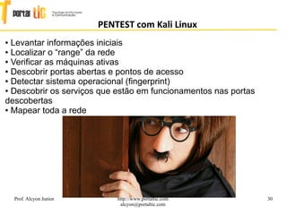 30
PENTEST com Kali Linux
Prof. Alcyon Junior http://www.portaltic.com
alcyon@portaltic.com
● Levantar informações iniciais
● Localizar o “range” da rede
● Veriﬁcar as máquinas ativas
● Descobrir portas abertas e pontos de acesso
● Detectar sistema operacional (ﬁngerprint)
● Descobrir os serviços que estão em funcionamentos nas portas
descobertas
● Mapear toda a rede
 