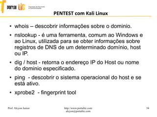 34
PENTEST com Kali Linux
Prof. Alcyon Junior http://www.portaltic.com
alcyon@portaltic.com
● whois – descobrir informações sobre o dominio.
● nslookup - é uma ferramenta, comum ao Windows e
ao Linux, utilizada para se obter informações sobre
registros de DNS de um determinado domínio, host
ou IP.
● dig / host - retorna o endereço IP do Host ou nome
do dominio especificado.
● ping - descobrir o sistema operacional do host e se
está ativo.
● xprobe2 - fingerprint tool
 
