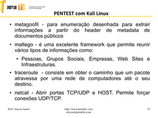 35
PENTEST com Kali Linux
Prof. Alcyon Junior http://www.portaltic.com
alcyon@portaltic.com
● metagooﬁl - para enumeração desenhada para extrair
informações a partir do header de metadata de
documentos públicos
● maltego - é uma excelente framework que permite reunir
vários tipos de informações como:
● Pessoas, Grupos Sociais, Empresas, Web Sites e
Infraestruturas.
● traceroute - consiste em obter o caminho que um pacote
atravessa por uma rede de computadores até o seu
destino.
● netcat - Abrir portas TCP/UDP e HOST. Permite forçar
conexões UDP/TCP.
 