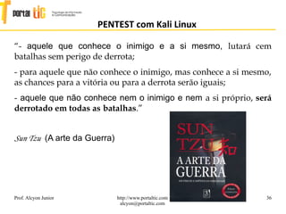 36
PENTEST com Kali Linux
Prof. Alcyon Junior http://www.portaltic.com
alcyon@portaltic.com
“- aquele que conhece o inimigo e a si mesmo, lutará cem
batalhas sem perigo de derrota;
- para aquele que não conhece o inimigo, mas conhece a si mesmo,
as chances para a vitória ou para a derrota serão iguais;
- aquele que não conhece nem o inimigo e nem a si próprio, será
derrotado em todas as batalhas.”
Sun Tzu (A arte da Guerra)
 