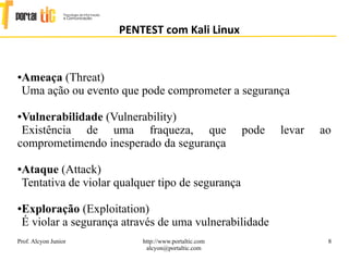 8
PENTEST com Kali Linux
Prof. Alcyon Junior http://www.portaltic.com
alcyon@portaltic.com
●Ameaça (Threat)
Uma ação ou evento que pode comprometer a segurança
●Vulnerabilidade (Vulnerability)
Existência de uma fraqueza, que pode levar ao
comprometimendo inesperado da segurança
●Ataque (Attack)
Tentativa de violar qualquer tipo de segurança
●Exploração (Exploitation)
É violar a segurança através de uma vulnerabilidade
 