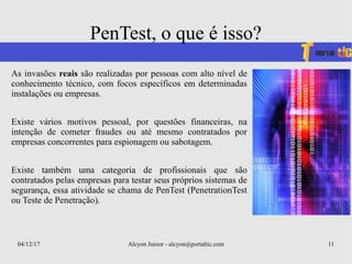04/12/17 Alcyon Junior - alcyon@portaltic.com 11
PenTest, o que é isso?
As invasões reais são realizadas por pessoas com alto nível de
conhecimento técnico, com focos específicos em determinadas
instalações ou empresas.
Existe vários motivos pessoal, por questões financeiras, na
intenção de cometer fraudes ou até mesmo contratados por
empresas concorrentes para espionagem ou sabotagem.
Existe também uma categoria de profissionais que são
contratados pelas empresas para testar seus próprios sistemas de
segurança, essa atividade se chama de PenTest (PenetrationTest
ou Teste de Penetração).
 