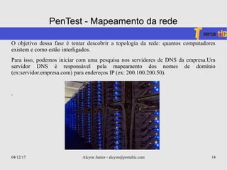 04/12/17 Alcyon Junior - alcyon@portaltic.com 14
PenTest - Mapeamento da rede
O objetivo dessa fase é tentar descobrir a topologia da rede: quantos computadores
existem e como estão interligados.
Para isso, podemos iniciar com uma pesquisa nos servidores de DNS da empresa.Um
servidor DNS é responsável pela mapeamento dos nomes de domínio
(ex:servidor.empresa.com) para endereços IP (ex: 200.100.200.50).
.
 