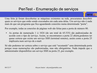 04/12/17 Alcyon Junior - alcyon@portaltic.com 15
PenTest - Enumeração de serviços
Uma feita já foram descobertas as máquinas existentes na rede, procuramos descobrir
quais os serviços que estão sendo executados em cada uma delas. Um serviço não é nada
mais do que um programa que fica aguardando conexões numa determinada “porta”.
Por exemplo, todas as conexões de páginas web são feitas para a porta de número 80.
● As portas de numeração 1 à 1024 (de um total de 65.535) são padronizadas de
acordo com o tipo de serviço. Assim, se encontramos a porta 22 aberta,podemos ter
quase certeza que existe um serviço SSH (terminal remoto), assim como a porta 25
implicaria num serviço de e-mail.
Só não podemos ter certeza sobre o serviço que está “escutando” uma determinada porta
porque essas numerações são padronizadas, mas não obrigatórias. Nada impede que o
administrador disponibilize um serviço SSH na porta 25, por exemplo.
 