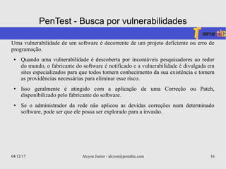 04/12/17 Alcyon Junior - alcyon@portaltic.com 16
PenTest - Busca por vulnerabilidades
Uma vulnerabilidade de um software é decorrente de um projeto deficiente ou erro de
programação.
● Quando uma vulnerabilidade é descoberta por incontáveis pesquisadores ao redor
do mundo, o fabricante do software é notificado e a vulnerabilidade é divulgada em
sites especializados para que todos tomem conhecimento da sua existência e tomem
as providências necessárias para eliminar esse risco.
● Isso geralmente é atingido com a aplicação de uma Correção ou Patch,
disponibilizado pelo fabricante do software.
● Se o administrador da rede não aplicou as devidas correções num determinado
software, pode ser que ele possa ser explorado para a invasão.
 