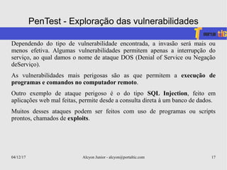 04/12/17 Alcyon Junior - alcyon@portaltic.com 17
PenTest - Exploração das vulnerabilidades
Dependendo do tipo de vulnerabilidade encontrada, a invasão será mais ou
menos efetiva. Algumas vulnerabilidades permitem apenas a interrupção do
serviço, ao qual damos o nome de ataque DOS (Denial of Service ou Negação
deServiço).
As vulnerabilidades mais perigosas são as que permitem a execução de
programas e comandos no computador remoto.
Outro exemplo de ataque perigoso é o do tipo SQL Injection, feito em
aplicações web mal feitas, permite desde a consulta direta à um banco de dados.
Muitos desses ataques podem ser feitos com uso de programas ou scripts
prontos, chamados de exploits.
 