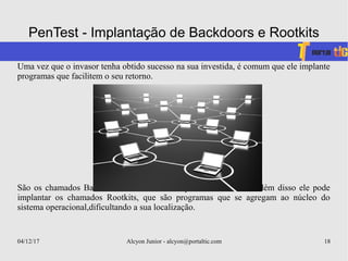 04/12/17 Alcyon Junior - alcyon@portaltic.com 18
PenTest - Implantação de Backdoors e Rootkits
Uma vez que o invasor tenha obtido sucesso na sua investida, é comum que ele implante
programas que facilitem o seu retorno.
São os chamados Backdoors,ou literalmente “porta dos fundos”. Além disso ele pode
implantar os chamados Rootkits, que são programas que se agregam ao núcleo do
sistema operacional,dificultando a sua localização.
 