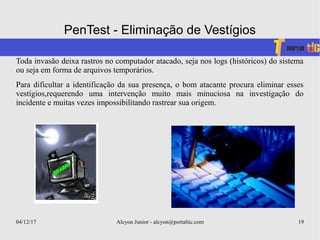 04/12/17 Alcyon Junior - alcyon@portaltic.com 19
PenTest - Eliminação de Vestígios
Toda invasão deixa rastros no computador atacado, seja nos logs (históricos) do sistema
ou seja em forma de arquivos temporários.
Para dificultar a identificação da sua presença, o bom atacante procura eliminar esses
vestígios,requerendo uma intervenção muito mais minuciosa na investigação do
incidente e muitas vezes impossibilitando rastrear sua origem.
 