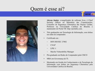 Quem é esse ai?
Alcyon Junior, evangelizador do software livre, é Chief
Security Officer no Ministério das Comunicações,
Consultor de Segurança Cibernética das Nações Unidas,
Professor na Univesidade Católica de Brasília e
mantenedor do Portal TIC http://portaltic.com.
● Três graduações em Tecnologia de Informação, com ênfase
em redes de computador.
● Certificado em :
– ISFS ISO/IEC 27002
– CNAP
– LPIC-1
– Macfee Vulnerability Manager
● Pós-graduado em Redes de Computador pela CISCO
● MBA em Governança de TI.
● Mestrando em Gestão do Conhecimento e da Tecnologia da
Informação com ênfase em Segurança Cibernética pela
Universidade Católica de Brasília.
 