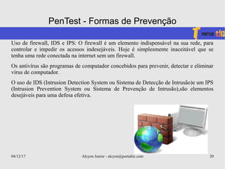 04/12/17 Alcyon Junior - alcyon@portaltic.com 20
PenTest - Formas de Prevenção
Uso de firewall, IDS e IPS: O firewall é um elemento indispensável na sua rede, para
controlar e impedir os acessos indesejáveis. Hoje é simplesmente inaceitável que se
tenha uma rede conectada na internet sem um firewall.
Os antivírus são programas de computador concebidos para prevenir, detectar e eliminar
vírus de computador.
O uso de IDS (Intrusion Detection System ou Sistema de Detecção de Intrusão)e um IPS
(Intrusion Prevention System ou Sistema de Prevenção de Intrusão),são elementos
desejáveis para uma defesa efetiva.
 