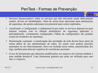 04/12/17 Alcyon Junior - alcyon@portaltic.com 21
PenTest - Formas de Prevenção
● Serviços desnecessários: todos os serviços que não estiverem sendo efetivamente
usados, devem ser desabilitados. Além de serem itens adicionais para atualizações
de segurança, são pontos adicionais em potencial para serem explorados.
● Atualização e Configuração: é indispensável que todos os serviços disponíveis para
internet estejam com as últimas atualizações de segurança aplicadas e,
principalmente, corretamente configurados. Falhas de configurações são grandes
causas de incidentes de segurança.
● Monitoração constante: a monitoração das atividades da rede devem fazer parte da
rotina diária de um administrador de redes. Só assim você poderá perceber
anomalias no seu funcionamento. Deve ser incluída nessa rotina, amonitoração dos
logs, também para detectar registros de ocorrências anormais.
● O uso de ferramentas que detectem modificações nos arquivos do sistema também é
uma medida desejável. Uma ferramenta gratuita que pode ser utilizada para esse
fim, é o tripwire.
 