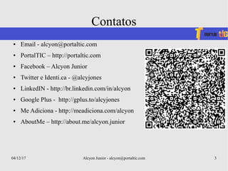 04/12/17 Alcyon Junior - alcyon@portaltic.com 3
Contatos
● Email - alcyon@portaltic.com
● PortalTIC – http://portaltic.com
● Facebook – Alcyon Junior
● Twitter e Identi.ca - @alcyjones
● LinkedIN - http://br.linkedin.com/in/alcyon
● Google Plus - http://gplus.to/alcyjones
● Me Adiciona - http://meadiciona.com/alcyon
● AboutMe – http://about.me/alcyon.junior
 