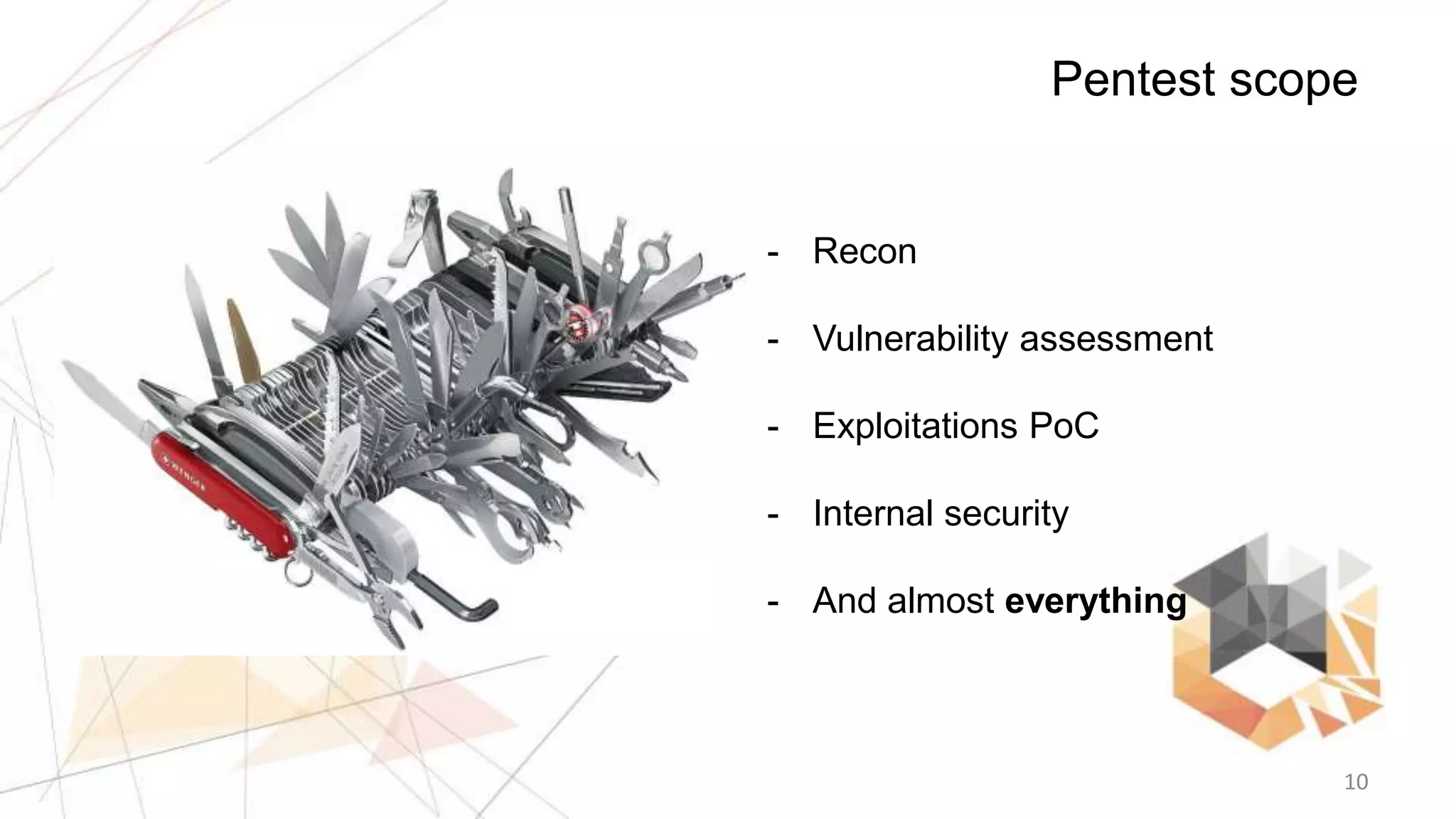 10
Pentest scope
- Recon
- Vulnerability assessment
- Exploitations PoC
- Internal security
- And almost everything
 