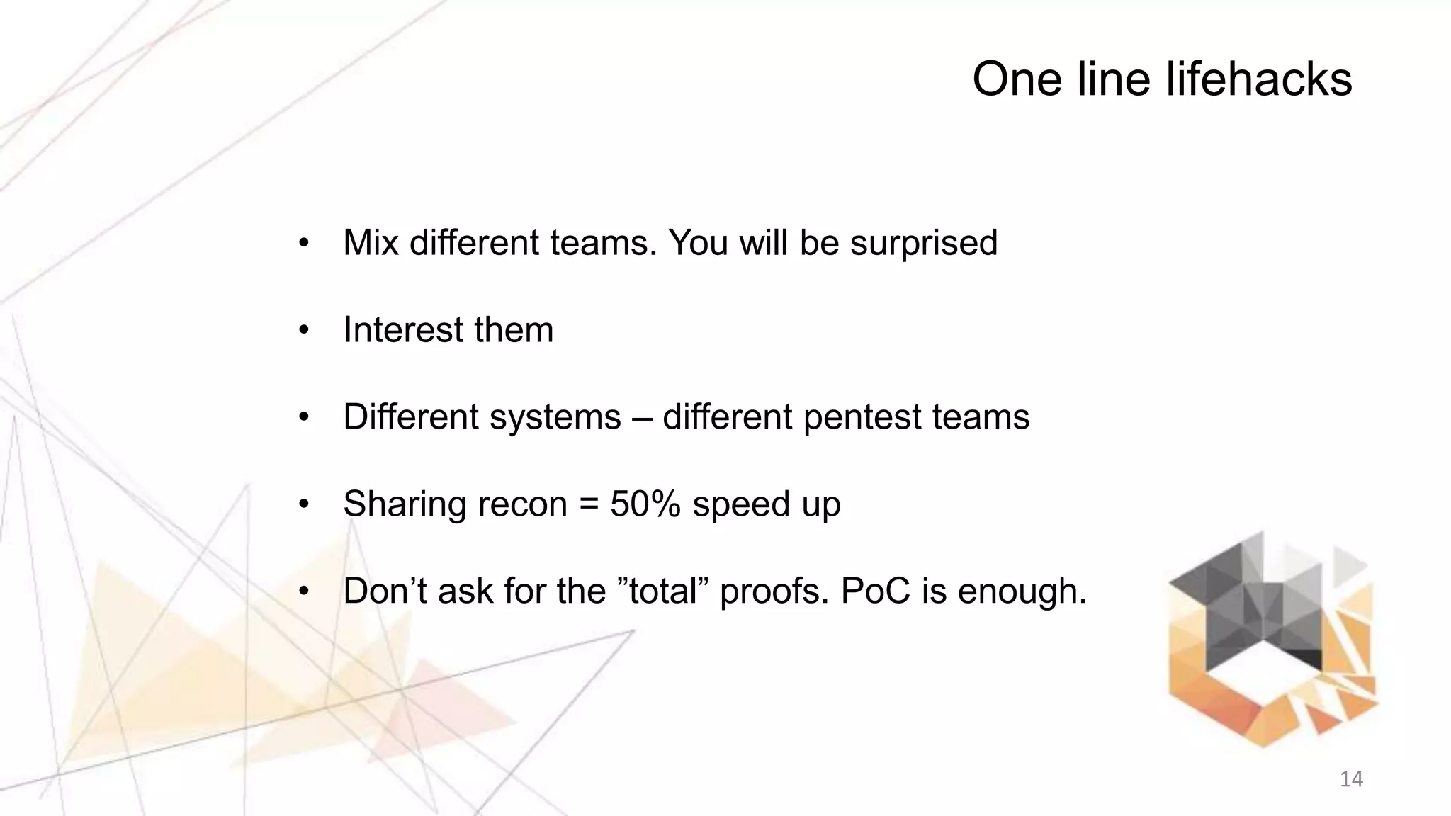 14
One line lifehacks
• Mix different teams. You will be surprised
• Interest them
• Different systems – different pentest teams
• Sharing recon = 50% speed up
• Don’t ask for the ”total” proofs. PoC is enough.
 