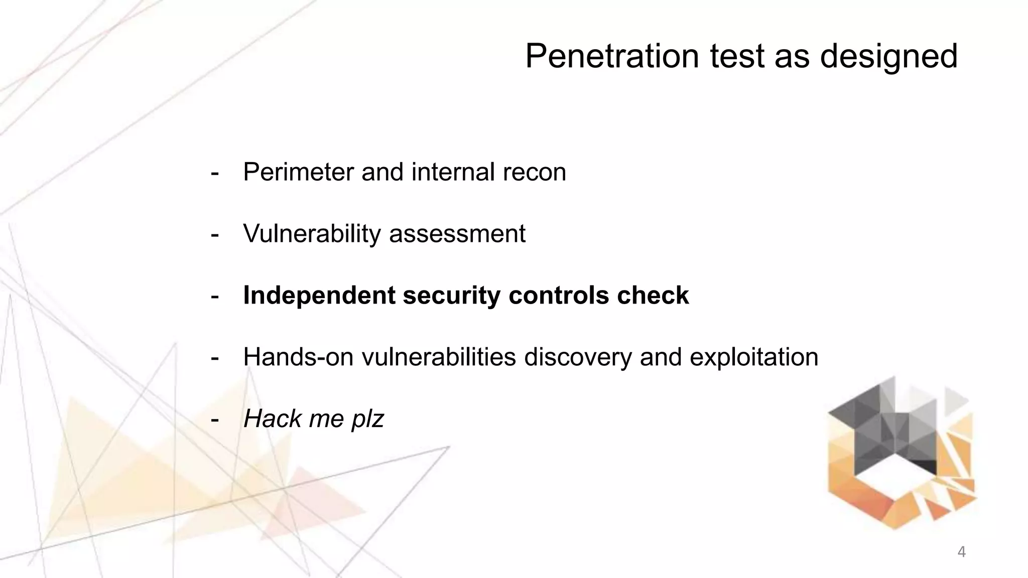 4
Penetration test as designed
- Perimeter and internal recon
- Vulnerability assessment
- Independent security controls check
- Hands-on vulnerabilities discovery and exploitation
- Hack me plz
 
