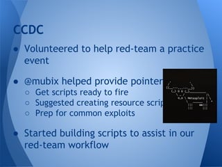 CCDC 
● Volunteered to help red-team a practice 
event 
● @mubix helped provide pointers 
○ Get scripts ready to fire 
○ Suggested creating resource scripts 
○ Prep for common exploits 
● Started building scripts to assist in our 
red-team workflow 
 
