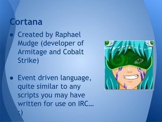 Cortana 
● Created by Raphael 
Mudge (developer of 
Armitage and Cobalt 
Strike) 
● Event driven language, 
quite similar to any 
scripts you may have 
written for use on IRC… 
:) 
 