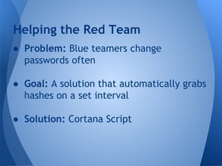 Helping the Red Team 
● Problem: Blue teamers change 
passwords often 
● Goal: A solution that automatically grabs 
hashes on a set interval 
● Solution: Cortana Script 
 