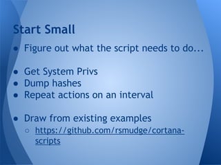 Start Small 
● Figure out what the script needs to do... 
● Get System Privs 
● Dump hashes 
● Repeat actions on an interval 
● Draw from existing examples 
○ https://github.com/rsmudge/cortana-scripts 
 