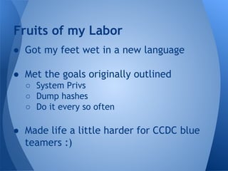 Fruits of my Labor 
● Got my feet wet in a new language 
● Met the goals originally outlined 
○ System Privs 
○ Dump hashes 
○ Do it every so often 
● Made life a little harder for CCDC blue 
teamers :) 
 