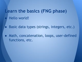 Learn the basics (FNG phase) 
● Hello world! 
● Basic data types (strings, integers, etc.) 
● Math, concatenation, loops, user-defined 
functions, etc. 
 