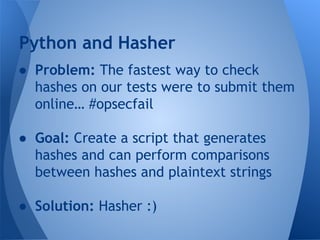 Python and Hasher 
● Problem: The fastest way to check 
hashes on our tests were to submit them 
online… #opsecfail 
● Goal: Create a script that generates 
hashes and can perform comparisons 
between hashes and plaintext strings 
● Solution: Hasher :) 
 