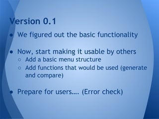 Version 0.1 
● We figured out the basic functionality 
● Now, start making it usable by others 
○ Add a basic menu structure 
○ Add functions that would be used (generate 
and compare) 
● Prepare for users…. (Error check) 
 