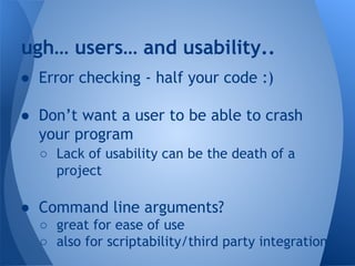 ugh… users… and usability.. 
● Error checking - half your code :) 
● Don’t want a user to be able to crash 
your program 
○ Lack of usability can be the death of a 
project 
● Command line arguments? 
○ great for ease of use 
○ also for scriptability/third party integration 
 