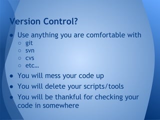 Version Control? 
● Use anything you are comfortable with 
○ git 
○ svn 
○ cvs 
○ etc… 
● You will mess your code up 
● You will delete your scripts/tools 
● You will be thankful for checking your 
code in somewhere 
 