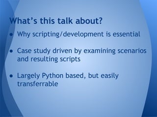 What’s this talk about? 
● Why scripting/development is essential 
● Case study driven by examining scenarios 
and resulting scripts 
● Largely Python based, but easily 
transferrable 
 