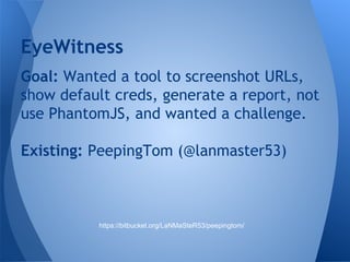EyeWitness 
Goal: Wanted a tool to screenshot URLs, 
show default creds, generate a report, not 
use PhantomJS, and wanted a challenge. 
Existing: PeepingTom (@lanmaster53) 
https://bitbucket.org/LaNMaSteR53/peepingtom/ 
 