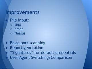 Improvements 
● File input: 
○ text 
○ nmap 
○ Nessus 
● Basic port scanning 
● Report generation 
● “Signatures” for default credentials 
● User Agent Switching/Comparison 
 