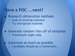 Have a POC ...next? 
● Research obfuscation methods 
○ Look at existing malware 
○ Try encryption routines 
● Generate random files off of template 
○ Framework might help 
● Automate as much as possible 
○ I probably should do a framework.. 
 