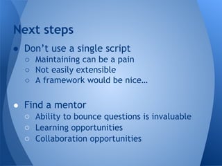 Next steps 
● Don’t use a single script 
○ Maintaining can be a pain 
○ Not easily extensible 
○ A framework would be nice… 
● Find a mentor 
○ Ability to bounce questions is invaluable 
○ Learning opportunities 
○ Collaboration opportunities 
 