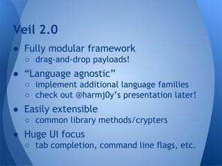 Veil 2.0 
● Fully modular framework 
○ drag-and-drop payloads! 
● “Language agnostic” 
○ implement additional language families 
○ check out @harmj0y’s presentation later! 
● Easily extensible 
○ common library methods/crypters 
● Huge UI focus 
○ tab completion, command line flags, etc. 
 
