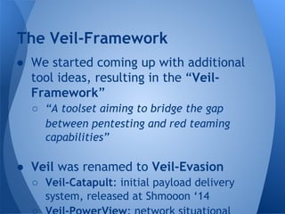 The Veil-Framework 
● We started coming up with additional 
tool ideas, resulting in the “Veil- 
Framework” 
○ “A toolset aiming to bridge the gap 
between pentesting and red teaming 
capabilities” 
● Veil was renamed to Veil-Evasion 
○ Veil-Catapult: initial payload delivery 
system, released at Shmooon ‘14 
○ Veil-PowerView: network situational 
 